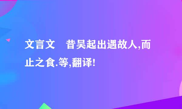 文言文 昔吴起出遇故人,而止之食.等,翻译!