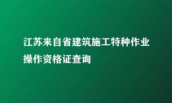 江苏来自省建筑施工特种作业操作资格证查询