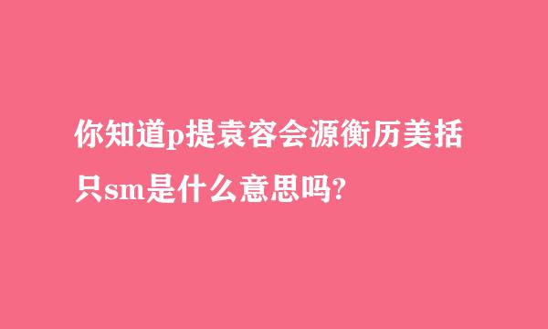 你知道p提袁容会源衡历美括只sm是什么意思吗?