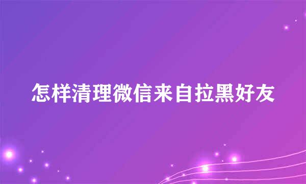 怎样清理微信来自拉黑好友