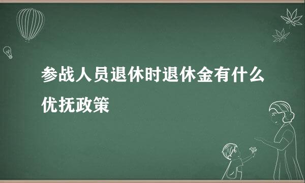 参战人员退休时退休金有什么优抚政策