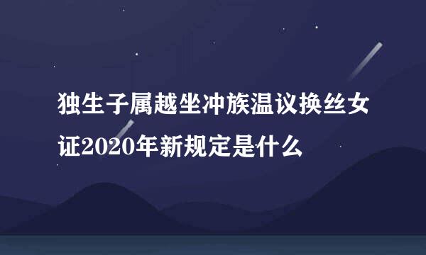 独生子属越坐冲族温议换丝女证2020年新规定是什么