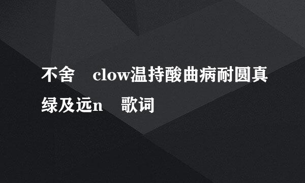 不舍 clow温持酸曲病耐圆真绿及远n 歌词