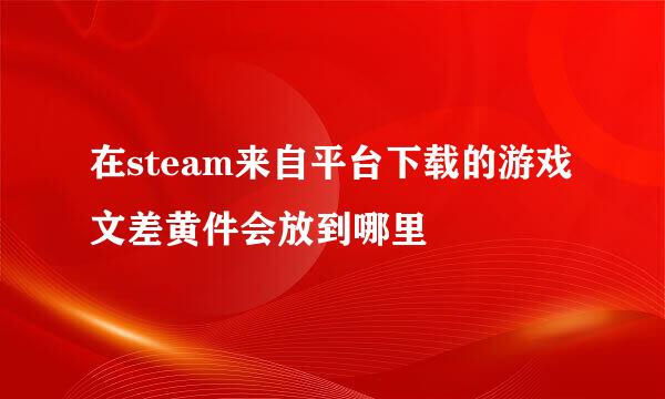 在steam来自平台下载的游戏文差黄件会放到哪里