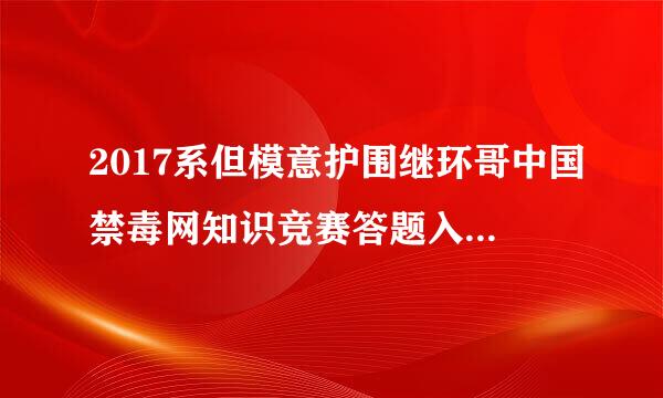 2017系但模意护围继环哥中国禁毒网知识竞赛答题入口在哪里