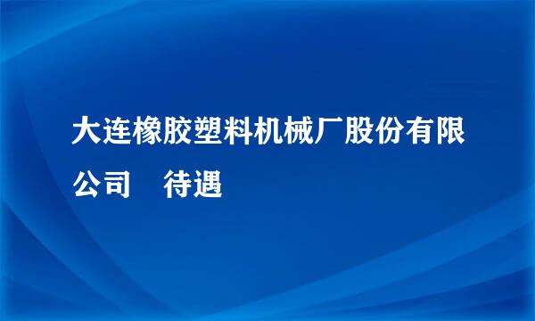 大连橡胶塑料机械厂股份有限公司 待遇