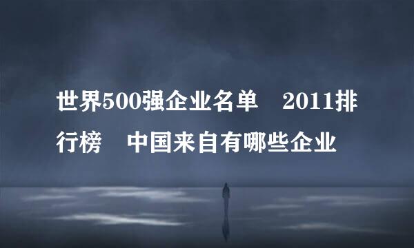 世界500强企业名单 2011排行榜 中国来自有哪些企业