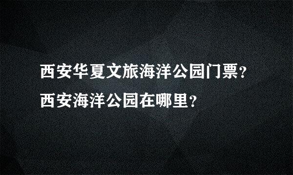 西安华夏文旅海洋公园门票？西安海洋公园在哪里？