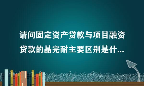 请问固定资产贷款与项目融资贷款的晶完耐主要区别是什么?谢谢