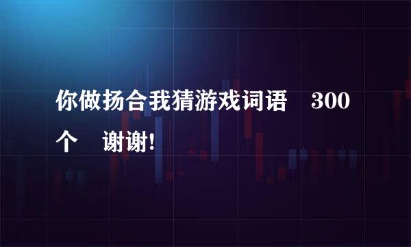 你做扬合我猜游戏词语 300个 谢谢!