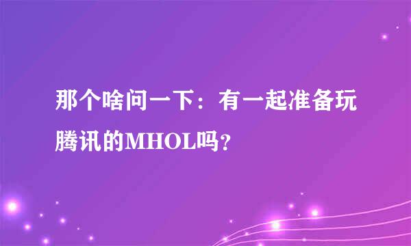 那个啥问一下：有一起准备玩腾讯的MHOL吗？