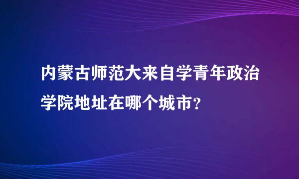 内蒙古师范大来自学青年政治学院地址在哪个城市？