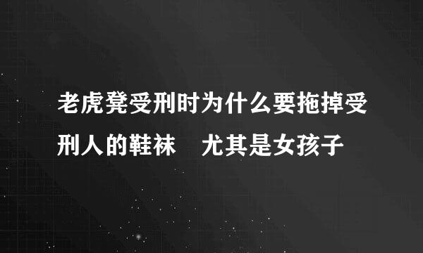 老虎凳受刑时为什么要拖掉受刑人的鞋袜 尤其是女孩子