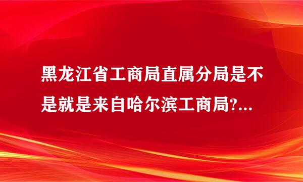 黑龙江省工商局直属分局是不是就是来自哈尔滨工商局?请各路高人详细解答下