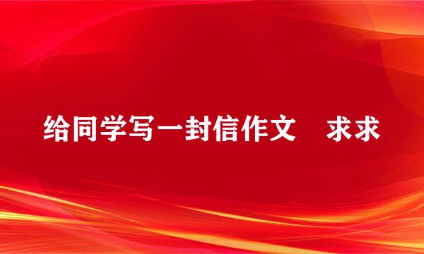 给同学写一封信作文 求求