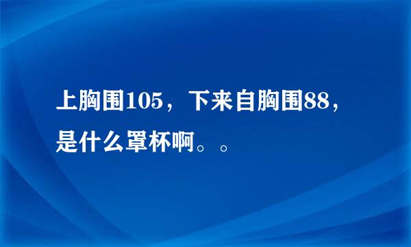 上胸围105，下来自胸围88，是什么罩杯啊。。