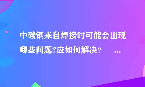 中碳钢来自焊接时可能会出现哪些问题?应如何解决？ 课本的简答题！