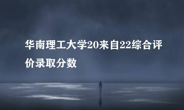 华南理工大学20来自22综合评价录取分数