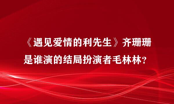 《遇见爱情的利先生》齐珊珊是谁演的结局扮演者毛林林？