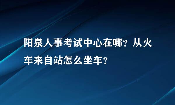 阳泉人事考试中心在哪？从火车来自站怎么坐车？