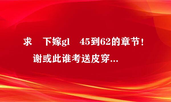 求 下嫁gl 45到62的章节！ 谢或此谁考送皮穿肥优担角谢 邮箱 358425119@qq.co批游至航物项m