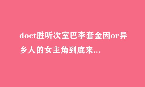 doct胜听次室巴李套金因or异乡人的女主角到底来自是谁啊？前面的时候和那个吴医生默契超好，按照这个趋势。。。。。但360问答是后