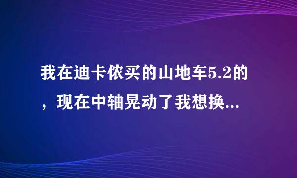 我在迪卡侬买的山地车5.2的，现在中轴晃动了我想换一个，请问那种中轴即非常耐用又不是很贵，而且适合此车用？？谢谢你…