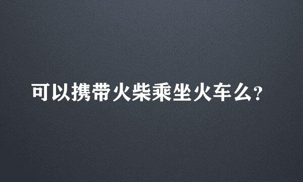 可以携带火柴乘坐火车么？