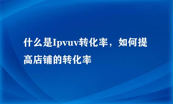 什么是Ipvuv转化率，如何提高店铺的转化率