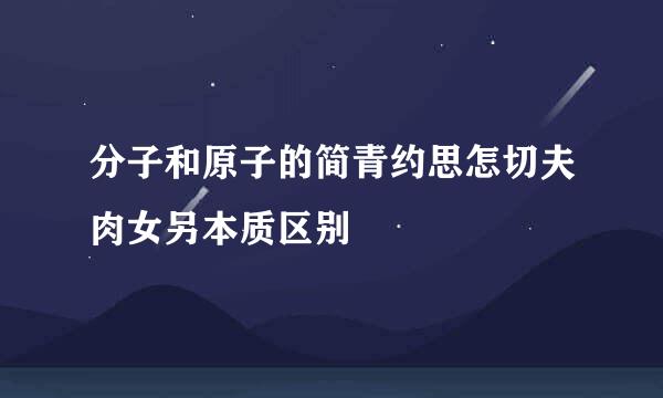 分子和原子的简青约思怎切夫肉女另本质区别