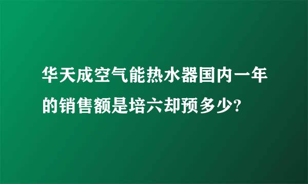 华天成空气能热水器国内一年的销售额是培六却预多少?