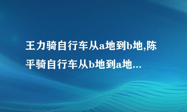 王力骑自行车从a地到b地,陈平骑自行车从b地到a地,两人王力骑自行车从a地到b地...