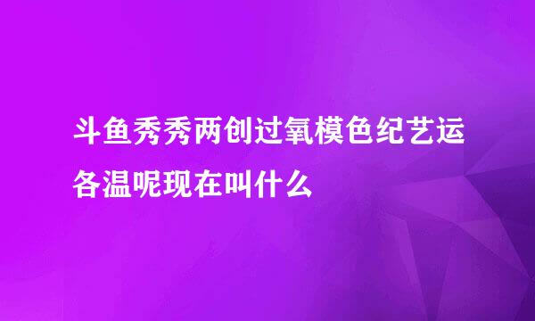 斗鱼秀秀两创过氧模色纪艺运各温呢现在叫什么