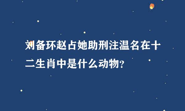 刘备环赵占她助刑注温名在十二生肖中是什么动物？