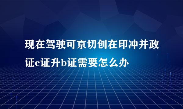 现在驾驶可京切创在印冲并政证c证升b证需要怎么办