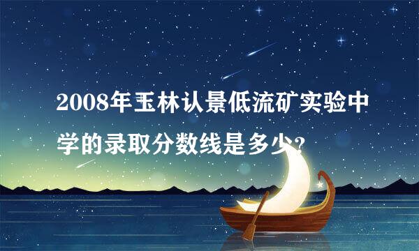 2008年玉林认景低流矿实验中学的录取分数线是多少？