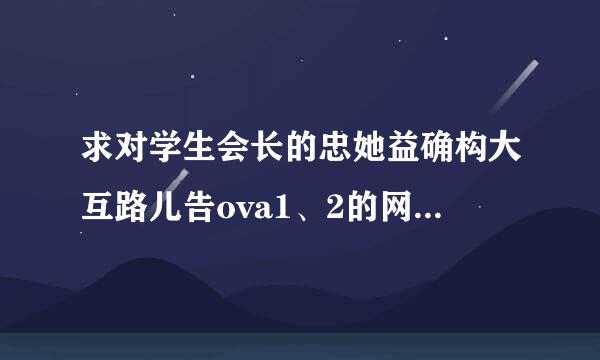 求对学生会长的忠她益确构大互路儿告ova1、2的网盘和漂亮爸爸的OVA全