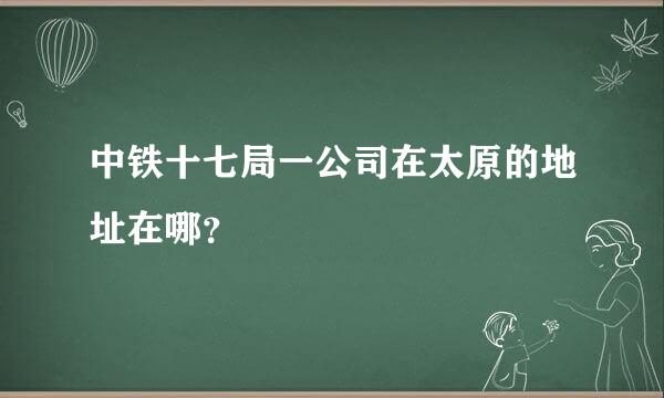 中铁十七局一公司在太原的地址在哪？