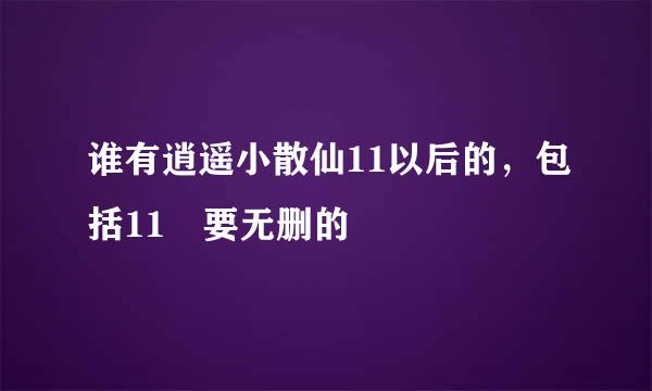 谁有逍遥小散仙11以后的，包括11 要无删的