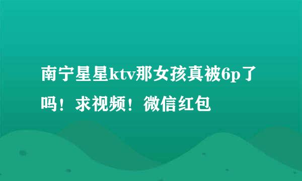 南宁星星ktv那女孩真被6p了吗！求视频！微信红包