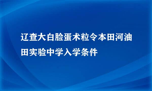 辽查大白脸蛋术粒令本田河油田实验中学入学条件