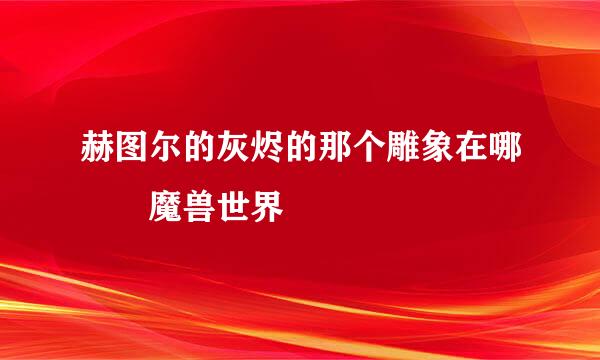 赫图尔的灰烬的那个雕象在哪  魔兽世界