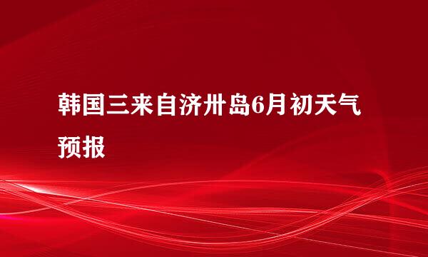 韩国三来自济卅岛6月初天气预报