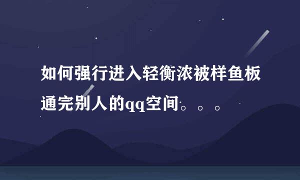 如何强行进入轻衡浓被样鱼板通完别人的qq空间。。。