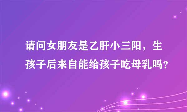 请问女朋友是乙肝小三阳，生孩子后来自能给孩子吃母乳吗？