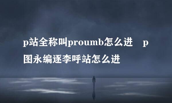 p站全称叫proumb怎么进 p图永编逐李呼站怎么进