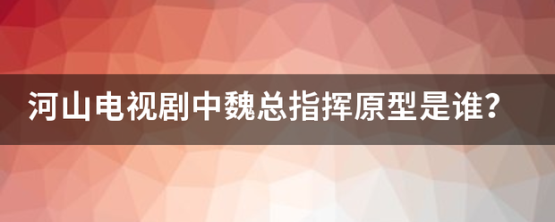 河山电周亚沙陆政促友督粒比集视剧中魏总指挥原型是谁？