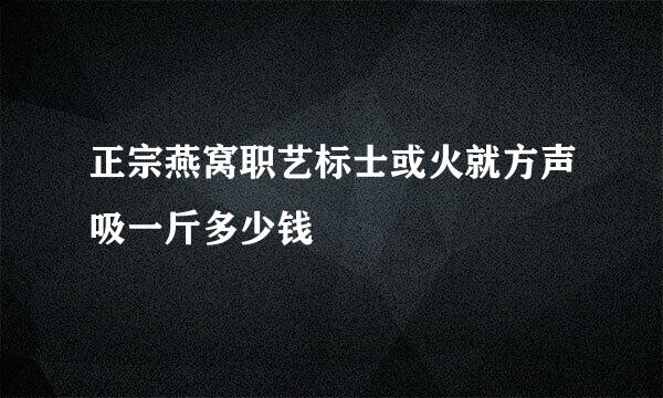 正宗燕窝职艺标士或火就方声吸一斤多少钱