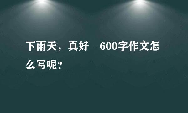 下雨天，真好 600字作文怎么写呢？