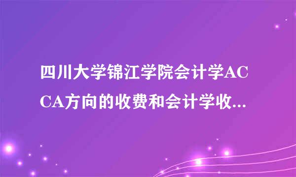 四川大学锦江学院会计学ACCA方向的收费和会计学收费的差别，AC杀货医零待通地执著联究CA的收费每年大概要多少?